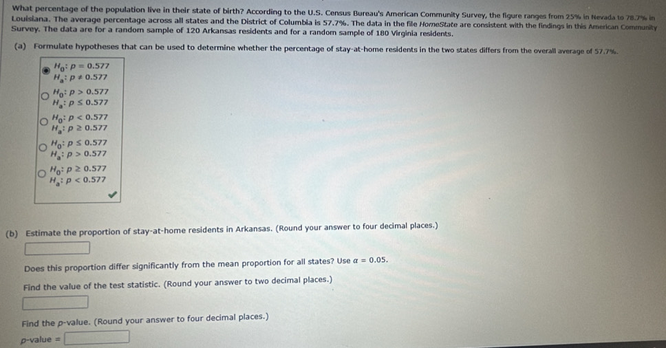 What percentage of the population live in their state of birth? According to the U.S. Census Bureau's American Community Survey, the figure ranges from 25% in Nevada to 78.7% in 
Louisiana. The average percentage across all states and the District of Columbia is 57.7%. The data in the file HomeState are consistent with the findings in this American Community 
Survey. The data are for a random sample of 120 Arkansas residents and for a random sample of 180 Virginia residents. 
(a) Formulate hypotheses that can be used to determine whether the percentage of stay-at-home residents in the two states differs from the overall average of 57.7%.
H_0:p=0.577
H_a:p!= 0.577
H_0:p>0.577
H_a:p≤ 0.577
H_0:p<0.577
H_a:p≥ 0.577
H_0:p≤ 0.577
H_a:p>0.577
H_0:p≥ 0.577
H_a:p<0.577
(b) Estimate the proportion of stay-at-home residents in Arkansas. (Round your answer to four decimal places.)
frac 1 _  
Does this proportion differ significantly from the mean proportion for all states? Use alpha =0.05. 
Find the value of the test statistic. (Round your answer to two decimal places.) 
Find the p -value. (Round your answer to four decimal places.)
p-value =□