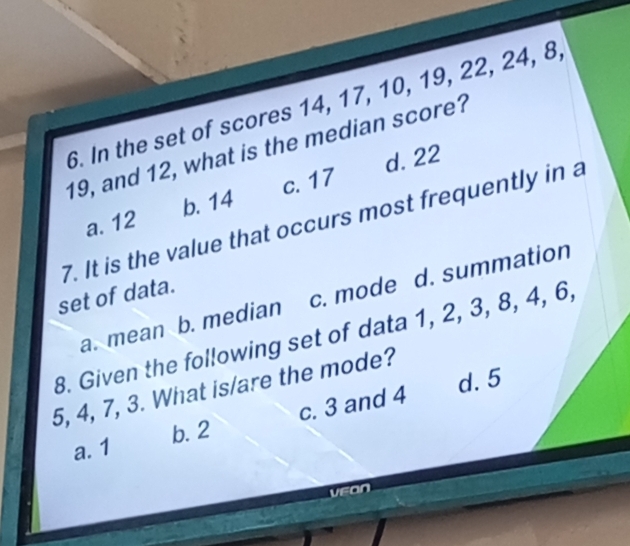 In the set of scores 14, 17, 10, 19, 22, 24, 8,
19, and 12, what is the median score?
c. 17 d. 22
a. 12 b. 14
7. It is the value that occurs most frequently in a
set of data.
a. mean b. median c. mode d. summation
8. Given the following set of data 1, 2, 3, 8, 4, 6,
d. 5
5, 4, 7, 3. What is/are the mode?
a. 1 b. 2 c. 3 and 4