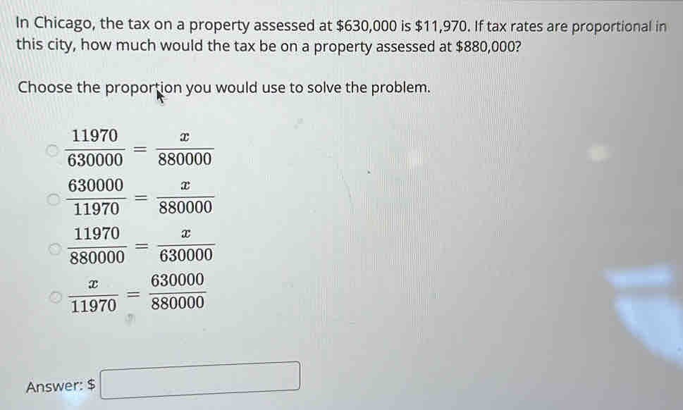 In Chicago, the tax on a property assessed at $630,000 is $11,970. If tax rates are proportional in
this city, how much would the tax be on a property assessed at $880,000?
Choose the proportion you would use to solve the problem.
Answer: $□