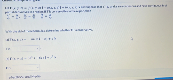 Current Attempt in Progress 
Let F(x,y,z)=f(x,y,z)i+g(x,y,z)j+h(x,y,z)k k and suppose that ƒ, g, and h are continuous and have continuous first 
partial derivatives in a region. If F is conservative in the region, then
 partial f/partial y = partial g/partial x ,  partial f/partial x = partial h/partial x ,  partial g/partial z = partial h/partial y . 
With the aid of these formulas, determine whether F is conservative. 
(a) F(x,y,z)=sin xi+zj+yk
F is □ 
(b) F(x,y,z)=3z^3i+6yzj+y^3k
F is □ 
eTextbook and Media