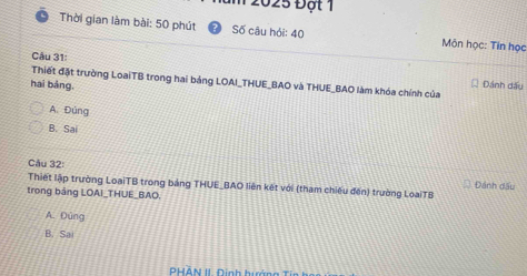 2025 Đột 1
Thời gian làm bài: 50 phút Số câu hỏi: 40 Môn học: Tin học
Cậu 31:
Thiết đặt trường LoaiTB trong hai bảng LOAI_THUE_BAO và THUE_BAO làm khóa chính của Dánh dấu
hai bảng,
A. Đúng
B. Sai
Câu 32: Đánh dầu
Thiết lập trường LoạiTB trong bảng THUE_BAO liên kết với (tham chiếu đến) trường LoạiTB
trong bảng LOAI_THUE_BAO.
A. Đúng
B. Sa
PHAN II Dinh hướng T in