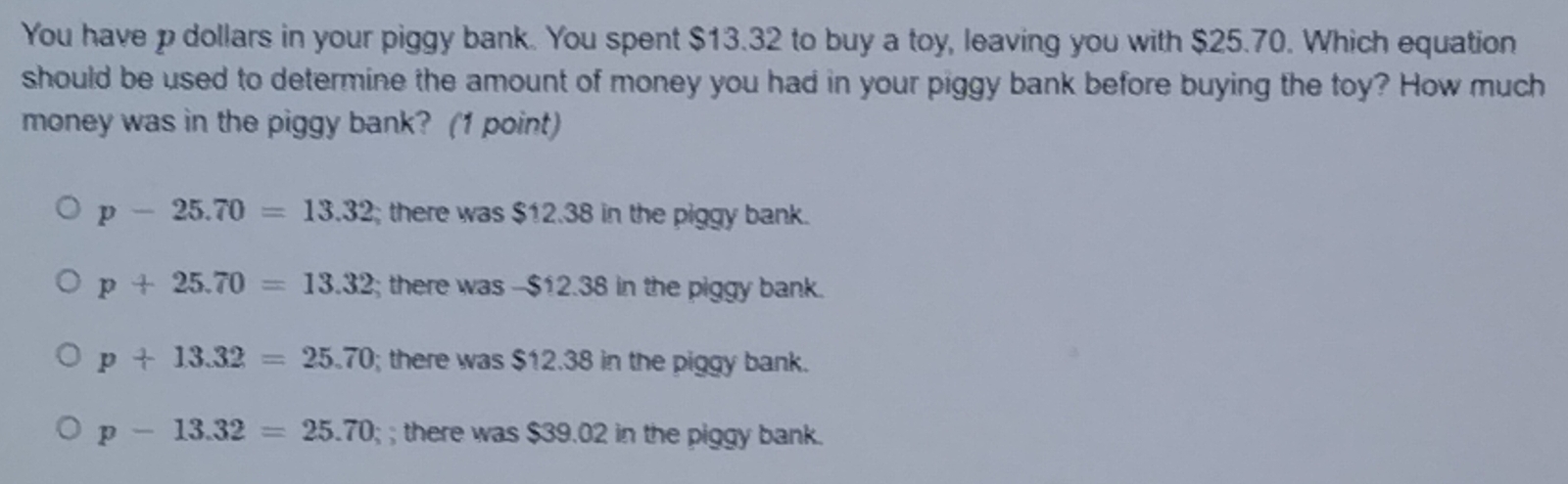 You have p dollars in your piggy bank. You spent $13.32 to buy a toy, leaving you with $25.70. Which equation
should be used to determine the amount of money you had in your piggy bank before buying the toy? How much
money was in the piggy bank? (1 point)
p-25.70=13.32; there was $12.38 in the piggy bank.
p+25.70=13.32; there was -- $12.38 in the piggy bank.
p+13.32=25.70; there was $12.38 in the piggy bank.
p-13.32=25.70;; there was $39.02 in the piggy bank.