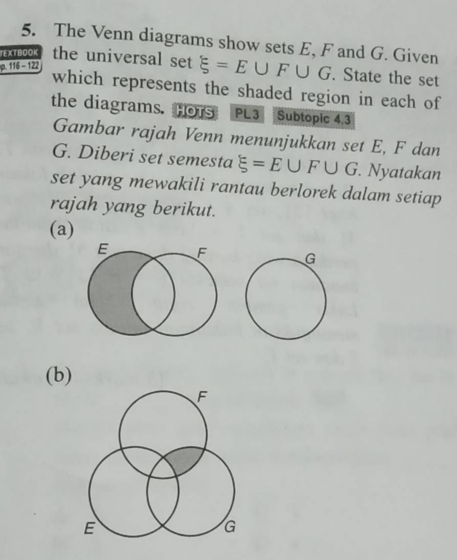 The Venn diagrams show sets E, F and G. Given 
TEXTBOOK the universal set xi =E∪ F∪ G. State the set
p. 116 - 122
which represents the shaded region in each of 
the diagrams. Hors PL3 Subtopic 4.3 
Gambar rajah Venn menunjukkan set E, F dan
G. Diberi set semesta xi =E∪ F∪ G. Nyatakan 
set yang mewakili rantau berlorek dalam setiap 
rajah yang berikut. 
(a)
E
F
(b)