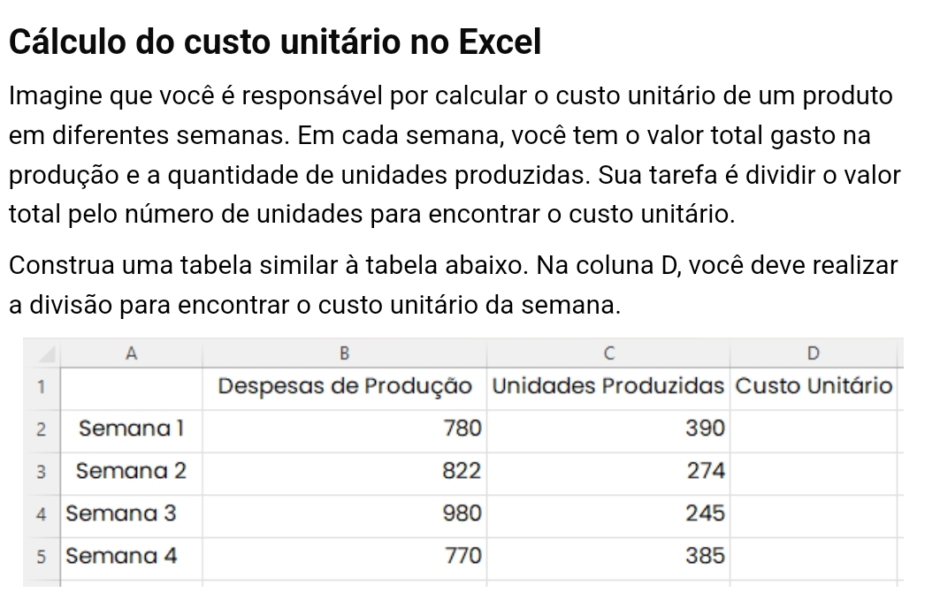 Cálculo do custo unitário no Excel 
Imagine que você é responsável por calcular o custo unitário de um produto 
em diferentes semanas. Em cada semana, você tem o valor total gasto na 
produção e a quantidade de unidades produzidas. Sua tarefa é dividir o valor 
total pelo número de unidades para encontrar o custo unitário. 
Construa uma tabela similar à tabela abaixo. Na coluna D, você deve realizar 
a divisão para encontrar o custo unitário da semana.