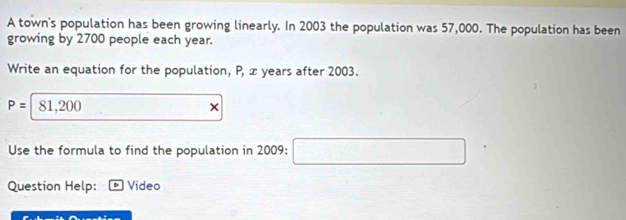 A town's population has been growing linearly. In 2003 the population was 57,000. The population has been 
growing by 2700 people each year. 
Write an equation for the population, P, x years after 2003.
P= 81,200
Use the formula to find the population in 2009 : (-3,4)
Question Help: Video