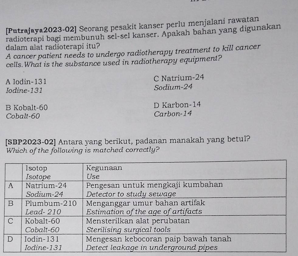 [Putrajaya2023-02] Seorang pesakit kanser perlu menjalani rawatan
radioterapi bagi membunuh sel-sel kanser. Apakah bahan yang digunakan
dalam alat radioterapi itu?
A cancer patient needs to undergo radiotherapy treatment to kill cancer
cells. What is the substance used in radiotherapy equipment?
A lodin- 131 C Natrium -24
Iodine- 131 Sodium -24
B Kobalt- 60 D Karbon- 14
Cobalt- 60 Carbon -14
[SBP2023-02] Antara yang berikut, padanan manakah yang betul?
Which of the following is matched correctly?