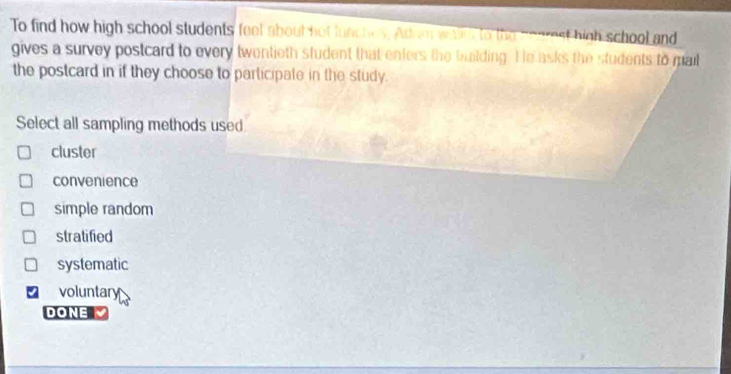 To find how high school students feel about not functies. Ad an war to the conrest high school and
gives a survey postcard to every twentieth student that enters the building. He asks the students to mail
the postcard in if they choose to participate in the study.
Select all sampling methods used
cluster
convenience
simple random
stratified
systematic
voluntary
DONE