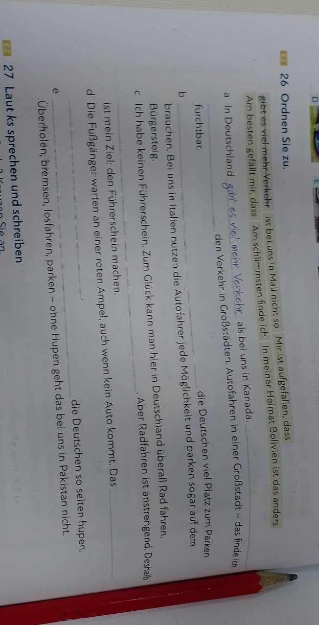 Ordnen Sie zu. 
gibt es viel mehr Verkehr ist bei uns in Mali nicht so Mir ist aufgefallen, dass 
Am besten gefällt mir, dass Am schlimmsten finde ich In meiner Heimat Bolivien ist das anders 
als bei uns in Kanada. 
a In Deutschland 
_ 
_den Verkehr in Großstädten. Autofahren in einer Großstadt - das finde ich 
_furchtbar. 
die Deutschen viel Platz zum Parken 
b 
brauchen. Bei uns in Italien nutzen die Autofahrer jede Möglichkeit und parken sogar auf dem 
Bürgersteig. 
_ 
c Ich habe keinen Führerschein. Zum Glück kann man hier in Deutschland überall Rad fahren. 
. Aber Radfahren ist anstrengend. Deshalb 
ist mein Ziel: den Führerschein machen. 
d Die Fußgänger warten an einer roten Ampel, auch wenn kein Auto kommt. Das_ 
. 
_die Deutschen so selten hupen. 
e 
_ 
Überholen, bremsen, losfahren, parken - ohne Hupen geht das bei uns in Pakistan nicht.
27 Laut ks sprechen und schreiben