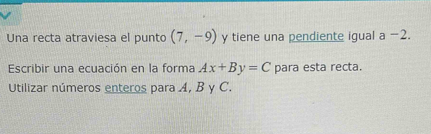 Una recta atraviesa el punto (7,-9) y tiene una pendiente igual a-2. 
Escribir una ecuación en la forma Ax+By=C para esta recta. 
Utilizar números enteros para 4, B y C.