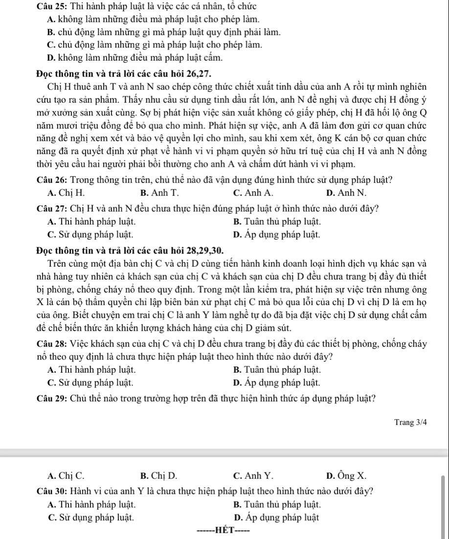 Thi hành pháp luật là việc các cá nhân, tổ chức
A. không làm những điều mà pháp luật cho phép làm.
B. chủ động làm những gì mà pháp luật quy định phải làm.
C. chủ động làm những gì mà pháp luật cho phép làm.
D. không làm những điều mà pháp luật cấm.
Đọc thông tin và trả lời các câu hỏi 26,27.
Chị H thuê anh T và anh N sao chép công thức chiết xuất tinh dầu của anh A rồi tự mình nghiên
cứu tạo ra sản phẩm. Thấy nhu cầu sử dụng tinh dầu rất lớn, anh N đề nghị và được chị H đồng ý
mở xưởng sản xuất cùng. Sợ bị phát hiện việc sản xuất không có giấy phép, chị H đã hối lộ ông Q
năm mươi triệu đồng để bỏ qua cho mình. Phát hiện sự việc, anh A đã làm đơn gửi cơ quan chức
năng đề nghị xem xét và bảo vệ quyền lợi cho mình, sau khi xem xét, ông K cán bộ cơ quan chức
năng đã ra quyết định xử phạt về hành vi vi phạm quyền sở hữu trí tuệ của chị H và anh N đồng
thời yêu cầu hai người phải bồi thường cho anh A và chấm dứt hành vi vi phạm.
Câu 26: Trong thông tin trên, chủ thể nào đã vận dụng đúng hình thức sử dụng pháp luật?
A. Chị H. B. Anh T. C. Anh A. D. Anh N.
Câu 27: Chị H và anh N đều chưa thực hiện đúng pháp luật ở hình thức nào dưới đây?
A. Thi hành pháp luật. B. Tuân thủ pháp luật.
C. Sử dụng pháp luật. D. Áp dụng pháp luật.
Đọc thông tin và trả lời các câu hỏi 28,29,30.
Trên cùng một địa bàn chị C và chị D cùng tiến hành kinh doanh loại hình dịch vụ khác sạn và
nhà hàng tuy nhiên cả khách sạn của chị C và khách sạn của chị D đều chưa trang bị đầy đủ thiết
bị phòng, chống cháy nổ theo quy định. Trong một lần kiểm tra, phát hiện sự việc trên nhưng ông
X là cán bộ thầm quyền chỉ lập biên bản xử phạt chị C mà bỏ qua lỗi của chị D vì chị D là em họ
của ông. Biết chuyện em trai chị C là anh Y làm nghề tự do đã bịa đặt việc chị D sử dụng chất cấm
để chế biến thức ăn khiến lượng khách hàng của chị D giảm sút.
Câu 28: Việc khách sạn của chị C và chị D đều chưa trang bị đầy đủ các thiết bị phòng, chống cháy
nổ theo quy định là chưa thực hiện pháp luật theo hình thức nào dưới đây?
A. Thi hành pháp luật. B. Tuân thủ pháp luật.
C. Sử dụng pháp luật. D. Áp dụng pháp luật.
Câu 29: Chủ thể nào trong trường hợp trên đã thực hiện hình thức áp dụng pháp luật?
Trang 3/4
A. Chị C. B. Chị D. C. Anh Y. D. Ông X.
Câu 30: Hành vi của anh Y là chưa thực hiện pháp luật theo hình thức nào dưới đây?
A. Thi hành pháp luật. B. Tuân thủ pháp luật.
C. Sử dụng pháp luật. D. Áp dụng pháp luật
_Hét_