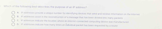 Which of the following best describes the purpose of an IP address?
A. IP addresses provide a unique number for identifying devices that send and receive information on the Internet
B. 11° addresses assist in the reconstruction of a message that has been divided into many packets
C. IP addresses indicate the location where an internet-connected computing device was manufactured
D. IP addresses indicate how many times an individual packet has been requested by a router