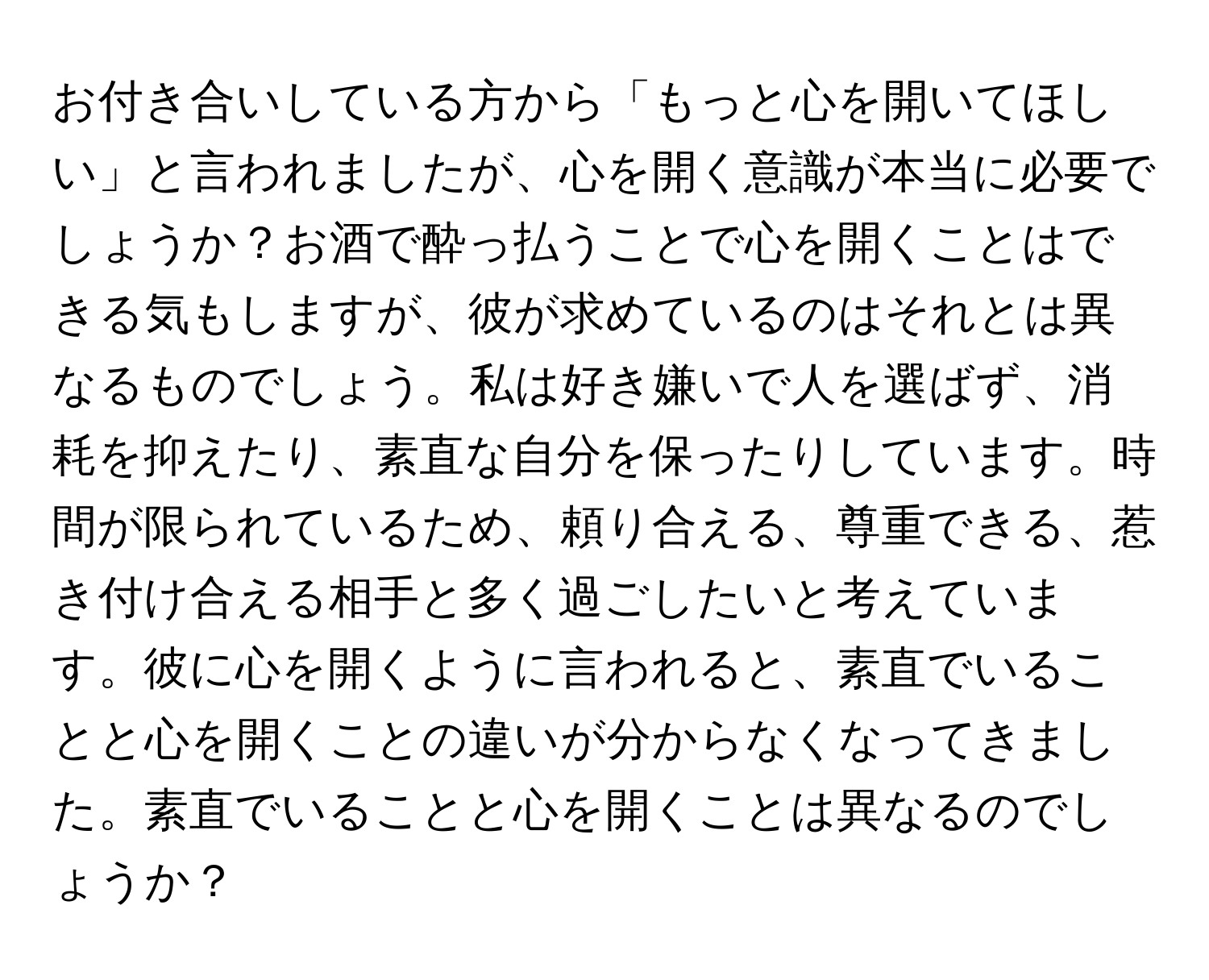 お付き合いしている方から「もっと心を開いてほしい」と言われましたが、心を開く意識が本当に必要でしょうか？お酒で酔っ払うことで心を開くことはできる気もしますが、彼が求めているのはそれとは異なるものでしょう。私は好き嫌いで人を選ばず、消耗を抑えたり、素直な自分を保ったりしています。時間が限られているため、頼り合える、尊重できる、惹き付け合える相手と多く過ごしたいと考えています。彼に心を開くように言われると、素直でいることと心を開くことの違いが分からなくなってきました。素直でいることと心を開くことは異なるのでしょうか？