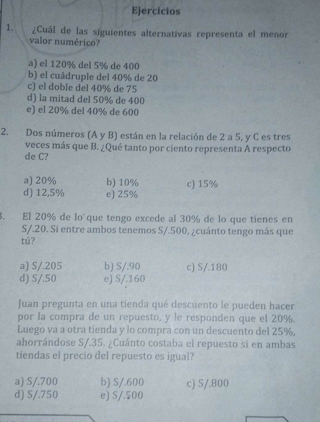 Ejercicios
1. ¿Cuál de las siguientes alternativas representa el menor
valor numérico?
a) el 120% del 5% de 400
b) el cuádruple del 40% de 20
c) el doble del 40% de 75
d) la mitad del 50% de 400
e) el 20% del 40% de 600
2. Dos números (A y B) están en la relación de 2 a 5, y C es tres
veces más que B. ¿Qué tanto por ciento representa A respecto
de C?
a) 20% b) 10% c) 15%
d) 12,5% e) 25%
3. El 20% de lo´que tengo excede al 30% de lo que tienes en
S/.20. Si entre ambos tenemos S/.500, ¿cuánto tengo más que
tú?
a) S/.205 b) S/.90 c) S/.180
d) S/.50 e) S/.160
Juan pregunta en una tienda qué descuento le pueden hacer
por la compra de un repuesto, y le responden que el 20%.
Luego va a otra tienda y lo compra con un descuento del 25%,
ahorrándose S/.35. ¿Cuánto costaba el repuesto si en ambas
tiendas el precio del repuesto es igual?
a) S/.700 b) S/.600 c) S/.800
d) S/.750 e) S/.500