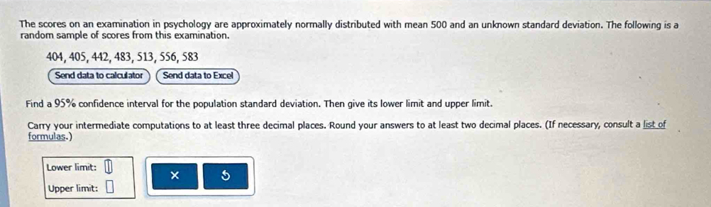 The scores on an examination in psychology are approximately normally distributed with mean 500 and an unknown standard deviation. The following is a 
random sample of scores from this examination.
404, 405, 442, 483, 513, 556, 583
Send data to calculator Send data to Excel 
Find a 95% confidence interval for the population standard deviation. Then give its lower limit and upper limit. 
Carry your intermediate computations to at least three decimal places. Round your answers to at least two decimal places. (If necessary, consult a list of 
formulas.) 
Lower limit: 
× 5 
Upper limit: