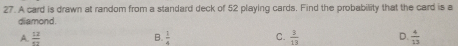 A card is drawn at random from a standard deck of 52 playing cards. Find the probability that the card is a
diamond.
A.  12/52  B.  1/4  C.  3/13  D.  4/13 