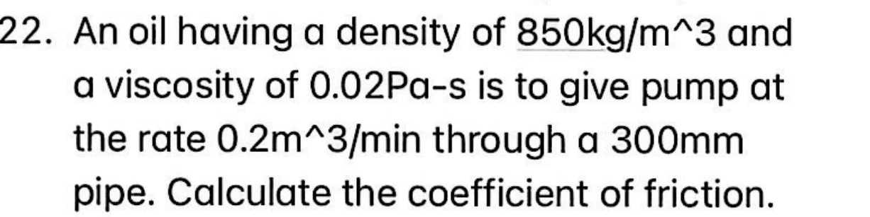 An oil having a density of 850kg/m^(wedge)3 and 
a viscosity of 0.02P a· _  s is to give pump at 
the rate 0.2m^(wedge)3/min through a 300mm
pipe. Calculate the coefficient of friction.