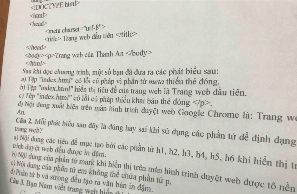 t=''utf-8''>
Trang web đầu tiên

Trang web của Thanh An

Sau khi đọc chương trình, một số bạn đã đưa ra các phát biểu sau: 
a) Tệp "index.html" có lỗi cú pháp vì phần tử meta thiếu thẻ đóng. 
b) Tệp "index.html" hiển thị tiêu đề của trang web là Trang web đầu tiên. 
c) Tệp "index.html" có lỗi cú pháp thiếu khai báo thẻ đóng . 
d) Nội dung xuất hiện trên màn hình trình duyệt web Google Chrome là: Trang we 
An. 
trang web? 
Câu 2. Mỗi phát biểu sau đây là đúng hay sai khi sử dụng các phần tử để định dạng 
trình duyệt web đều được in đậm. 
a) Nội dung các tiêu đề mục tạo bởi các phần tử h1, h2, h3, h4, h5, h6 khi hiển thị tí 
b) Nội dung của phần tử mark khi hiển thị trên màn hình trình duyệt web được tô nền 
c) Nội dung của phần tử em không thể chứa phần tử p. 
d) Phần tử b và strong đều tạo ra văn bản in đậm. 
Câu 3. Bạn Nam viết trang web hiển thị