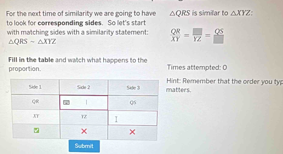 For the next time of similarity we are going to have △ QRS is similar to △ XYZ. 
to look for corresponding sides. So let's start 
with matching sides with a similarity statement:  QR/XY = □ /YZ = QS/□  
△ QRSsim △ XYZ
Fill in the table and watch what happens to the 
proportion. Times attempted: O 
nt: Remember that the order you typ 
atters. 
Submit