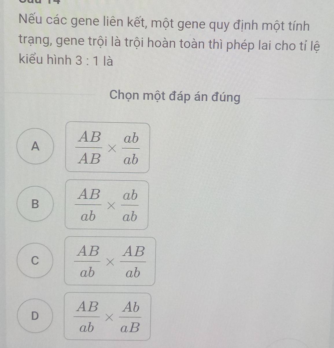 Nếu các gene liên kết, một gene quy định một tính
trạng, gene trội là trội hoàn toàn thì phép lai cho tỉ lệ
kiểu hình 3:1 là
Chọn một đáp án đúng
A  AB/AB *  ab/ab 
B  AB/ab *  ab/ab 
C  AB/ab *  AB/ab 
D  AB/ab *  Ab/aB 