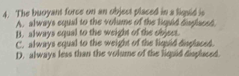 The buoyant force on an object placed in a liquld is
A, always equal to the volume of the lquid daplaced.
B. always equal to the weight of the objeet
C. always equal to the weight of the liquid displaced.
D. always less than the volume of the hould displaced.