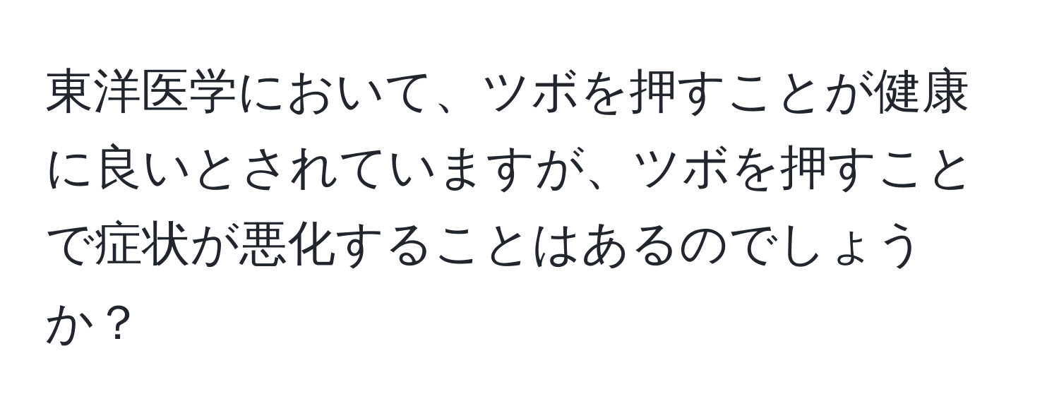 東洋医学において、ツボを押すことが健康に良いとされていますが、ツボを押すことで症状が悪化することはあるのでしょうか？