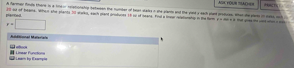 ASK YOUR TEACHER PRACTICEASO 
A farmer finds there is a linear relationship between the number of bean stalks n she plants and the yield y each plant produces. When she plants 20 stalks, each 
planted.
20 oz of beans. When she plants 30 stalks, each plant produces 18 oz of beans. Find a linear relationship in the form y=mn+b that gives the yield when n stalks .
y=□
Additional Materials 
eBook 
Linear Functions 
- Learn by Example