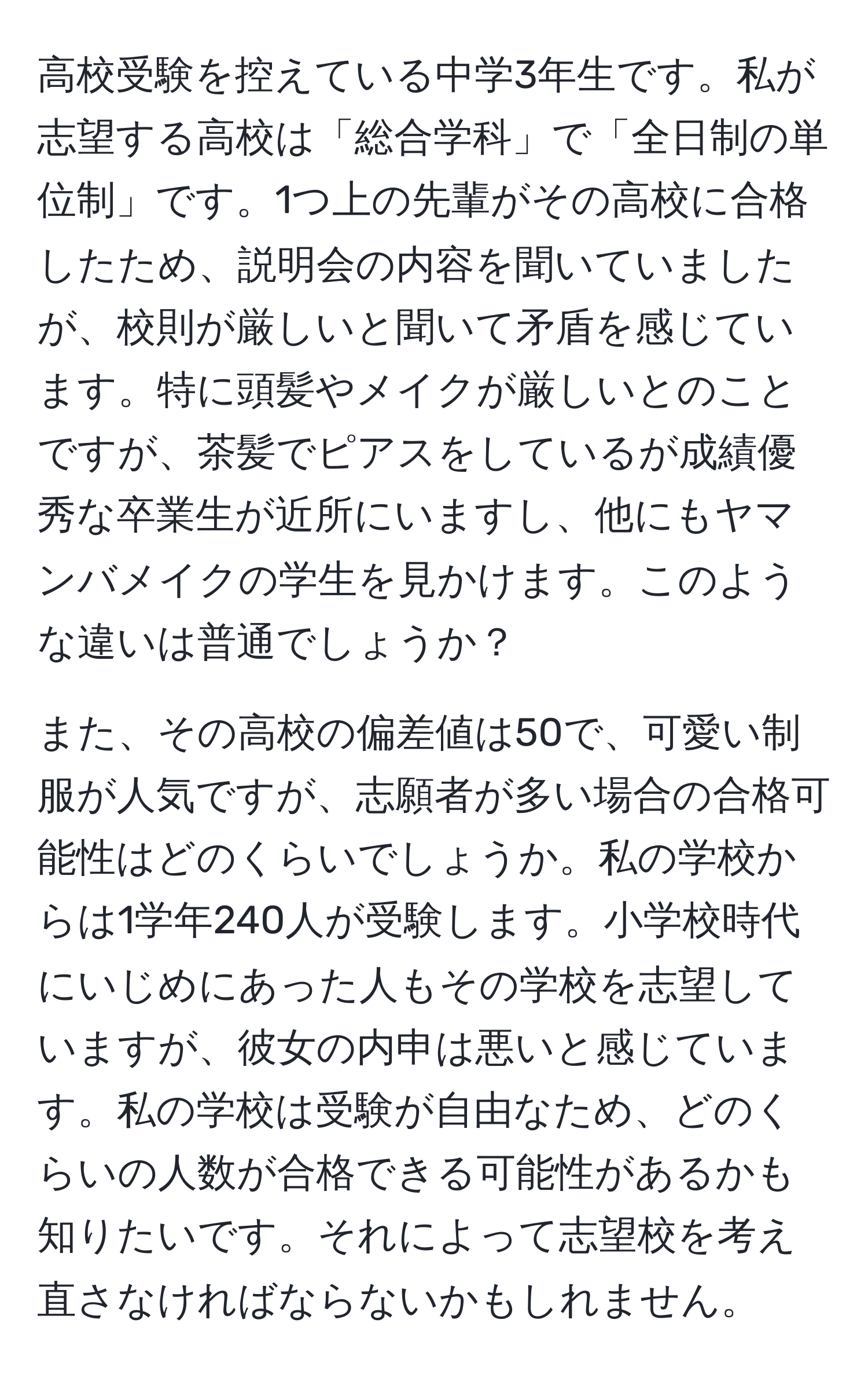 高校受験を控えている中学3年生です。私が志望する高校は「総合学科」で「全日制の単位制」です。1つ上の先輩がその高校に合格したため、説明会の内容を聞いていましたが、校則が厳しいと聞いて矛盾を感じています。特に頭髪やメイクが厳しいとのことですが、茶髪でピアスをしているが成績優秀な卒業生が近所にいますし、他にもヤマンバメイクの学生を見かけます。このような違いは普通でしょうか？

また、その高校の偏差値は50で、可愛い制服が人気ですが、志願者が多い場合の合格可能性はどのくらいでしょうか。私の学校からは1学年240人が受験します。小学校時代にいじめにあった人もその学校を志望していますが、彼女の内申は悪いと感じています。私の学校は受験が自由なため、どのくらいの人数が合格できる可能性があるかも知りたいです。それによって志望校を考え直さなければならないかもしれません。