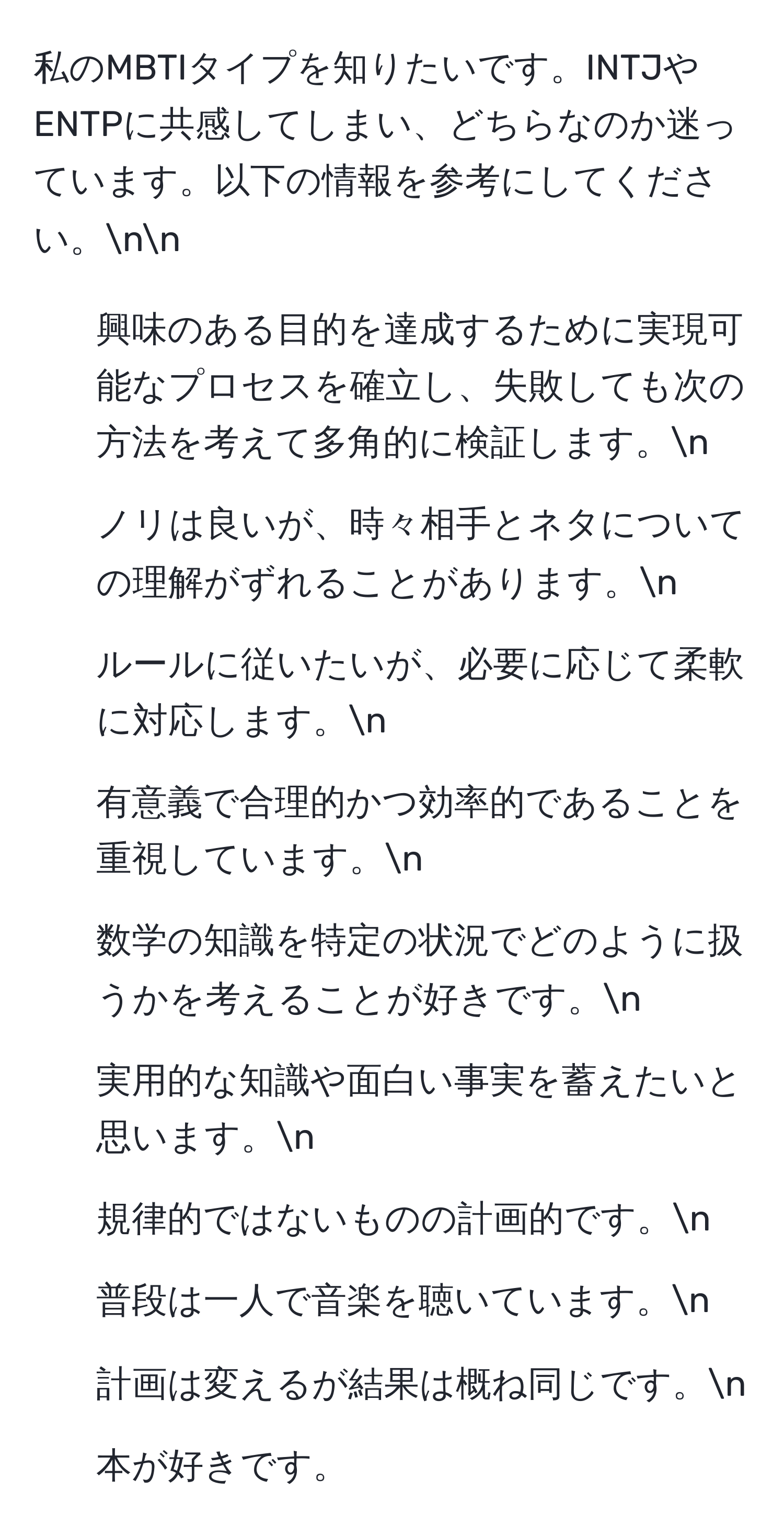 私のMBTIタイプを知りたいです。INTJやENTPに共感してしまい、どちらなのか迷っています。以下の情報を参考にしてください。nn
- 興味のある目的を達成するために実現可能なプロセスを確立し、失敗しても次の方法を考えて多角的に検証します。n
- ノリは良いが、時々相手とネタについての理解がずれることがあります。n
- ルールに従いたいが、必要に応じて柔軟に対応します。n
- 有意義で合理的かつ効率的であることを重視しています。n
- 数学の知識を特定の状況でどのように扱うかを考えることが好きです。n
- 実用的な知識や面白い事実を蓄えたいと思います。n
- 規律的ではないものの計画的です。n
- 普段は一人で音楽を聴いています。n
- 計画は変えるが結果は概ね同じです。n
- 本が好きです。