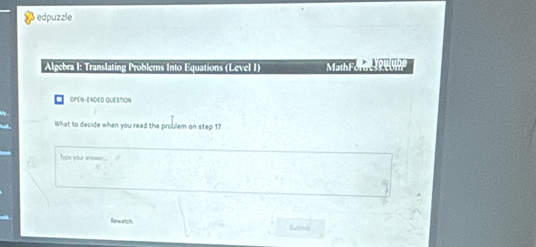 edpuzzle 
Algebra I: Translating Problems Into Equations (Level I) Math For e tou ube 
OPEN-ENDED QUESTION 
What to decide when you read the problem on step 1? 
Type your answer. 
a 
a 
Rewatch Submit