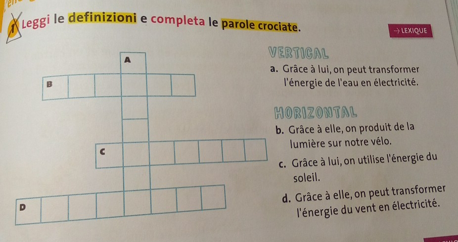 Leggi le definizioni e completa le parole crociate. 
→ LEXIQUE 
TICAL 
âce à lui, on peut transformer 
énergie de l'eau en électricité. 
RIZONTAL 
râce à elle, on produit de la 
umière sur notre vélo. 
Grâce à lui, on utilise l'énergie du 
oleil. 
Grâce à elle, on peut transformer 
l'énergie du vent en électricité.