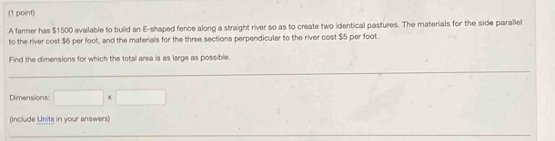 A farmer has $1500 available to build an E-shaped fence along a straight river so as to create two identical pastures. The materials for the side parallel 
to the river cost $6 per foot, and the materials for the three sections perpendicular to the river cost $5 per foot. 
Find the dimensions for which the total area is as large as possible. 
Dimensions: □ * □
(include Units in your answers)