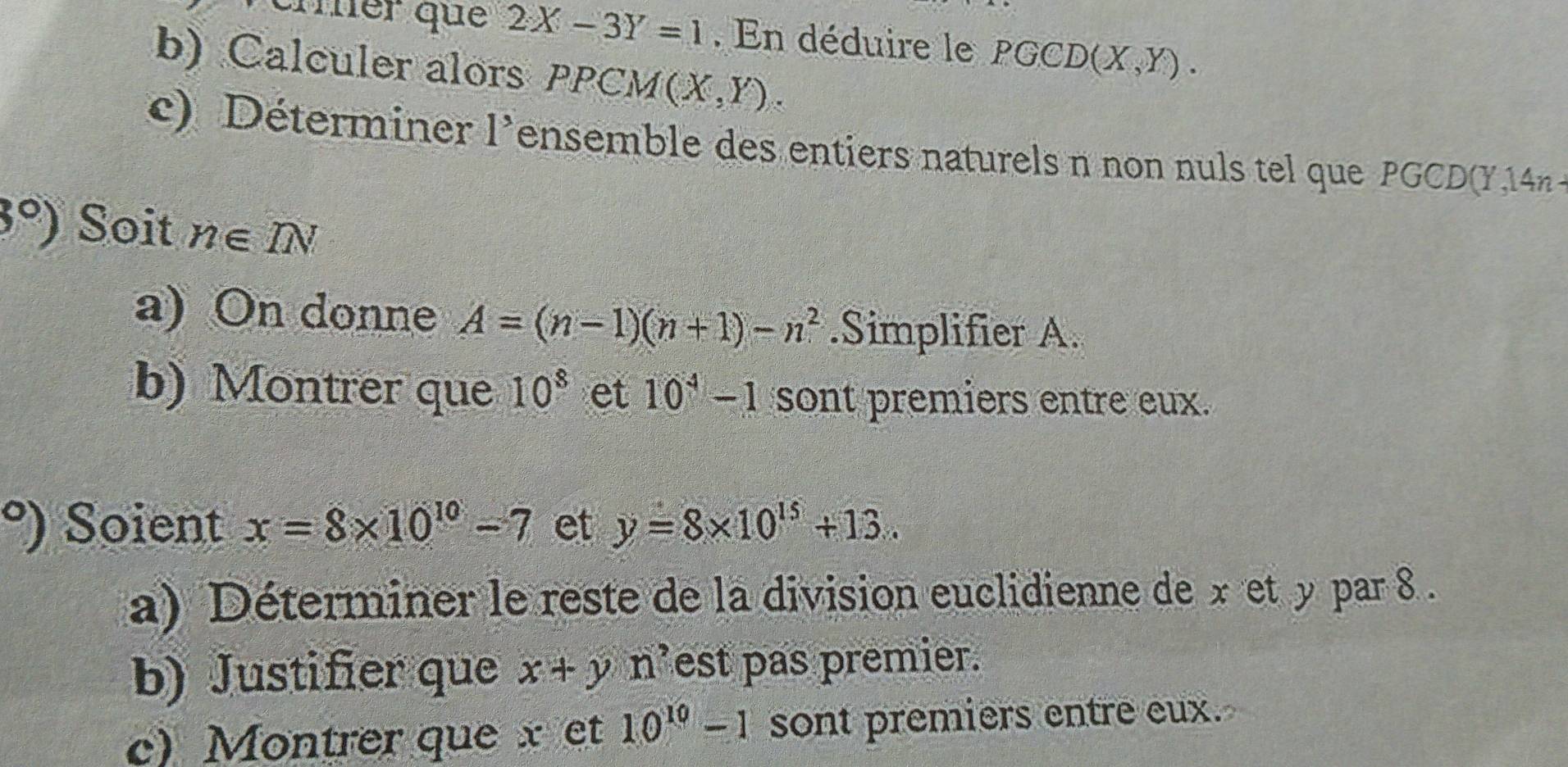 árer que 2X-3Y=1. En déduire le PGCD (X,Y). 
b) Calculer alors PPCM (X,Y). 
c) Déterminer l’ensemble des entiers naturels n non nuls tel que PGCD(Y 14n
3°) Soit n∈ IN
a) On donne A=(n-1)(n+1)-n^2.Simplifier A. 
b) Montrer que 10^8 et 10^4-1 sont premiers entre eux.
^circ  ) Soient x=8* 10^(10)-7 et y=8* 10^(15)+13. 
a) Déterminer le reste de la division euclidienne de x et y par 8. 
b) Justifier que x+y n est pas premier. 
c) Montrer que x et 10^(10)-1 sont premiers entre eux.