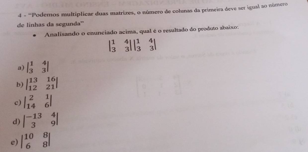 4 - “Podemos multiplicar duas matrizes, o número de colunas da primeira deve ser igual ao número
de linhas da segunda”
Analisando o enunciado acima, qual é o resultado do produto abaixo:
beginvmatrix 1&4 3&3endvmatrix beginvmatrix 1&4 3&3endvmatrix
a) beginvmatrix 1&4 3&3endvmatrix
b) beginvmatrix 13&16 12&21endvmatrix
c) beginvmatrix 2&1 14&6endvmatrix
d) beginvmatrix -13&4 3&9endvmatrix
e) beginvmatrix 10&8 6&8endvmatrix