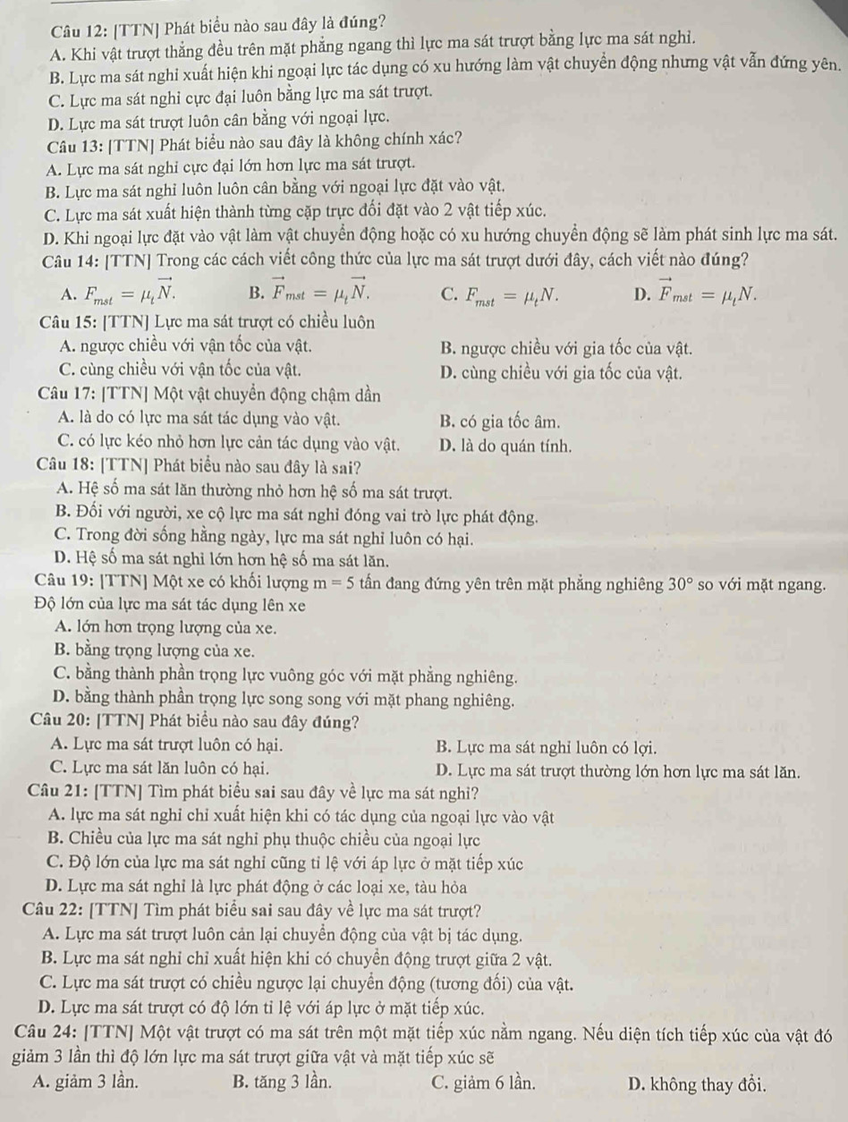 [TTN] Phát biểu nào sau đây là đúng?
A. Khi vật trượt thẳng đều trên mặt phẳng ngang thì lực ma sát trượt bằng lực ma sát nghỉ.
B. Lực ma sát nghi xuất hiện khi ngoại lực tác dụng có xu hướng làm vật chuyển động nhưng vật vẫn đứng yên.
C. Lực ma sát nghi cực đại luôn bằng lực ma sát trượt.
D. Lực ma sát trượt luôn cân bằng với ngoại lực.
Câu 13: [TTN] Phát biểu nào sau đây là không chính xác?
A. Lực ma sát nghi cực đại lớn hơn lực ma sát trượt.
B. Lực ma sát nghi luôn luôn cân bằng với ngoại lực đặt vào vật,
C. Lực ma sát xuất hiện thành từng cặp trực đối đặt vào 2 vật tiếp xúc.
D. Khi ngoại lực đặt vào vật làm vật chuyển động hoặc có xu hướng chuyển động sẽ làm phát sinh lực ma sát.
Câu 14: [TTN] Trong các cách viết công thức của lực ma sát trượt dưới đây, cách viết nào đúng?
A. F_mst=mu _tvector N. B. vector F_mst=mu _tvector N. C. F_mst=mu _tN. D. vector F_mst=mu _tN.
Câu 15: [TTN] Lực ma sát trượt có chiều luôn
A. ngược chiều với vận tốc của vật. B. ngược chiều với gia tốc của vật.
C. cùng chiều với vận tốc của vật. D. cùng chiều với gia tốc của vật.
Câu 17: [TTN] Một vật chuyển động chậm dần
A. là do có lực ma sát tác dụng vào vật. B. có gia tốc âm.
C. có lực kéo nhỏ hơn lực cản tác dụng vào vật. D. là do quán tính.
Câu 18: [TTN] Phát biểu nào sau đây là sai?
A. Hệ số ma sát lăn thường nhỏ hơn hệ số ma sát trượt.
B. Đối với người, xe cộ lực ma sát nghỉ đóng vai trò lực phát động.
C. Trong đời sống hằng ngày, lực ma sát nghỉ luôn có hại.
D. Hệ số ma sát nghỉ lớn hơn hệ số ma sát lăn.
Câu 19: [TTN] Một xe có khối lượng m=5 tấn đang đứng yên trên mặt phẳng nghiêng 30° so với mặt ngang.
Độ lớn của lực ma sát tác dụng lên xe
A. lớn hơn trọng lượng của xe.
B. bằng trọng lượng của xe.
C. bằng thành phần trọng lực vuông góc với mặt phẳng nghiêng.
D. bằng thành phần trọng lực song song với mặt phang nghiêng.
Câu 20: [TTN] Phát biểu nào sau đây đúng?
A. Lực ma sát trượt luôn có hại. B. Lực ma sát nghỉ luôn có lợi.
C. Lực ma sát lăn luôn có hại. D. Lực ma sát trượt thường lớn hơn lực ma sát lăn.
Câu 21: [TTN] Tìm phát biểu sai sau đây về lực ma sát nghỉ?
A. lực ma sát nghỉ chỉ xuất hiện khi có tác dụng của ngoại lực vào vật
B. Chiều của lực ma sát nghỉ phụ thuộc chiều của ngoại lực
C. Độ lớn của lực ma sát nghỉ cũng tỉ lệ với áp lực ở mặt tiếp xúc
D. Lực ma sát nghỉ là lực phát động ở các loại xe, tàu hỏa
Câu 22: [TTN] Tìm phát biểu sai sau đây về lực ma sát trượt?
A. Lực ma sát trượt luôn cản lại chuyển động của vật bị tác dụng.
B. Lực ma sát nghỉ chỉ xuất hiện khi có chuyền động trượt giữa 2 vật.
C. Lực ma sát trượt có chiều ngược lại chuyền động (tương đối) của vật.
D. Lực ma sát trượt có độ lớn tỉ lệ với áp lực ở mặt tiếp xúc.
Câu 24: [TTN] Một vật trượt có ma sát trên một mặt tiếp xúc nằm ngang. Nếu diện tích tiếp xúc của vật đó
giảm 3 lần thì độ lớn lực ma sát trượt giữa vật và mặt tiếp xúc sẽ
A. giảm 3 lần. B. tăng 3 lần. C. giảm 6 lần. D. không thay đổi.