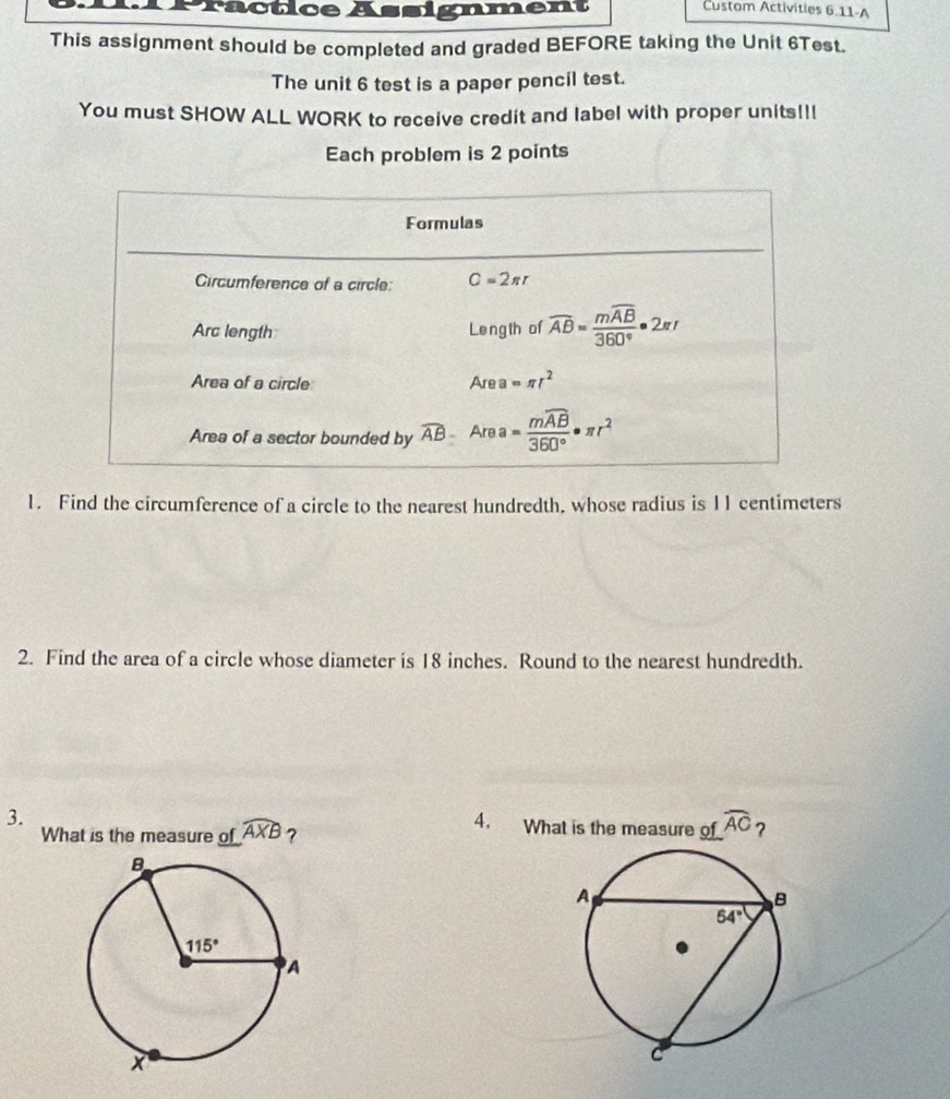 Practice Assignment Custom Activities 6.11-A
This assignment should be completed and graded BEFORE taking the Unit 6Test.
The unit 6 test is a paper pencil test.
You must SHOW ALL WORK to receive credit and label with proper units!!!
Each problem is 2 points
Formulas
Circumference of a circle: C=2π r
Arc length Le ng th of overline AB=frac moverline AB360°· 2π I
Area of a circle Are a =π r^2
Area of a sector bounded by widehat AB Are a =frac mwidehat AB360°· π r^2
1. Find the circumference of a circle to the nearest hundredth. whose radius is 11 centimeters
2. Find the area of a circle whose diameter is 18 inches. Round to the nearest hundredth.
4.
3. What is the measure of widehat AC ?
What is the measure of widehat AXB ?