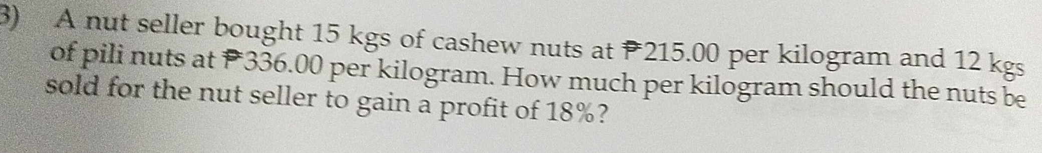 A nut seller bought 15 kgs of cashew nuts at 215.00 per kilogram and 12 kgs
of pili nuts at P336.00 per kilogram. How much per kilogram should the nuts be 
sold for the nut seller to gain a profit of 18%?