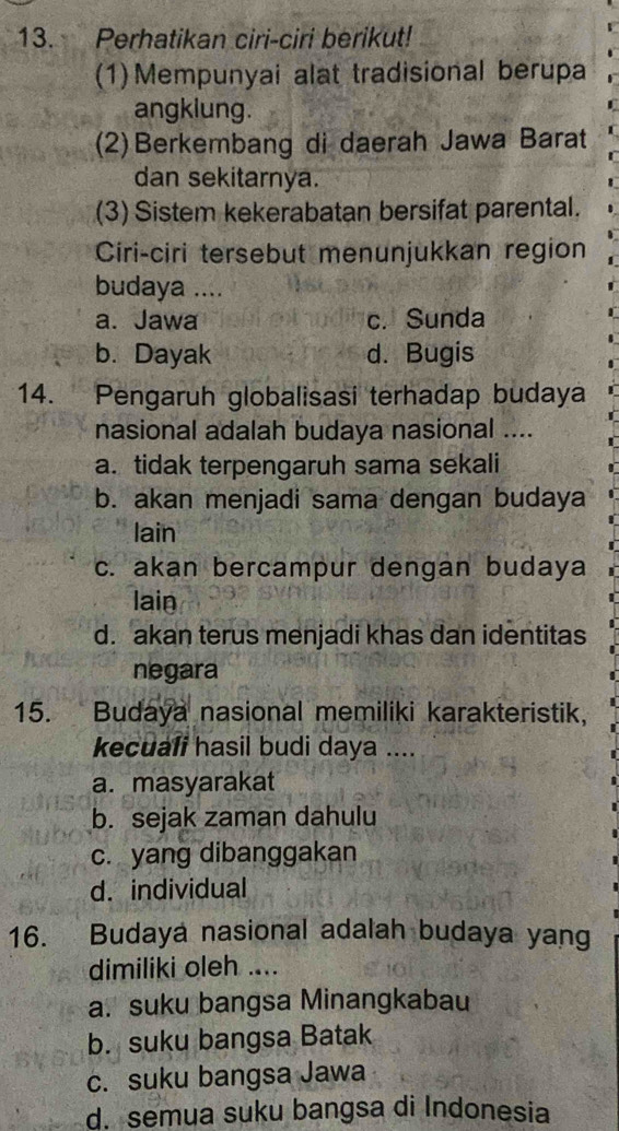 Perhatikan ciri-ciri berikut!
(1)Mempunyai alat tradisional berupa
angklung.
(2)Berkembang di daerah Jawa Barat
dan sekitarnya.
(3) Sistem kekerabatan bersifat parental.
Ciri-ciri tersebut menunjukkan region
budaya ....
a. Jawa c. Sunda
b. Dayak d. Bugis
14. Pengaruh globalisasi terhadap budaya
nasional adalah budaya nasional ....
a. tidak terpengaruh sama sekali
b. akan menjadi sama dengan budaya
lain
c. akan bercampur dengan budaya
lain
d. akan terus menjadi khas dan identitas
negara
15. Budaya nasional memiliki karakteristik,
kecuali hasil budi daya ....
a. masyarakat
b. sejak zaman dahulu
c. yang dibanggakan
d. individual
16. Budaya nasional adalah budaya yang
dimiliki oleh ....
a. suku bangsa Minangkabau
b. suku bangsa Batak
c. suku bangsa Jawa
d. semua suku bangsa di Indonesia