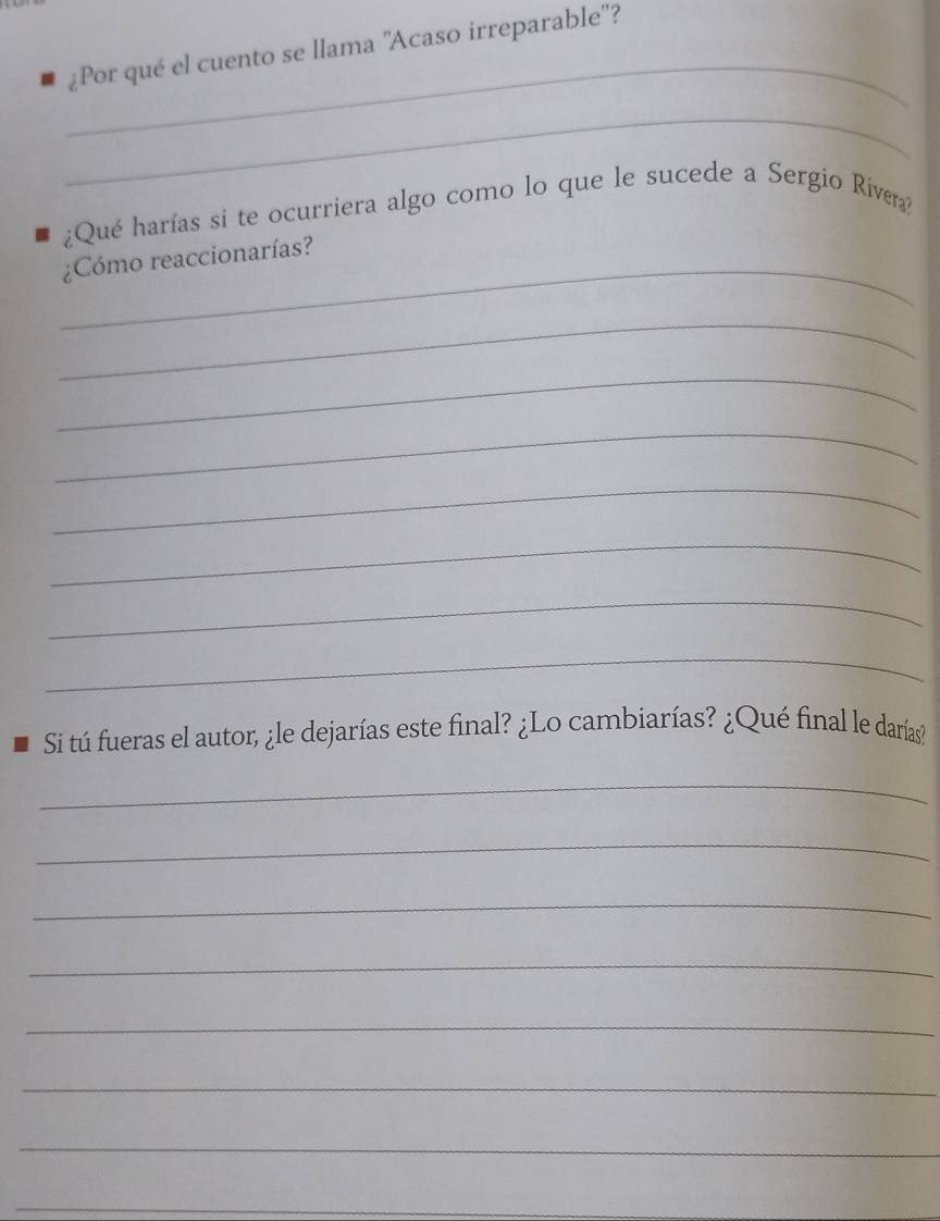 ¿Por qué el cuento se llama ''Acaso irreparable''? 
_ 
_ 
¿Qué harías si te ocurriera algo como lo que le sucede a Sergio Rivera? 
_¿Cómo reaccionarías? 
_ 
_ 
_ 
_ 
_ 
_ 
_ 
Si tú fueras el autor, ¿le dejarías este final? ¿Lo cambiarías? ¿Qué final le darías? 
_ 
_ 
_ 
_ 
_ 
_ 
_ 
_