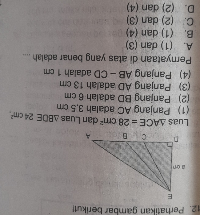 Perhatikan gambar berikut!
Luas △ ACE=28cm^2 dan Luas △ BDE24cm^2, 
(1) Panjang AC adalah 3,5 cm
(2) Panjang BD adalah 6 cm
(3) Panjang AD adalah 13 cm
(4) Panjang △ B - CD adalah 1 cm
Pernyataan di atas yang benar adalah ....
A. (1) dan (3)
B. (1) dan (4)
C. (2) dan (3)
D. (2) dan (4)