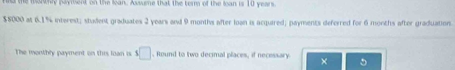 na the montly payment on the loan. Assume that the term of the loan is 10 years.
$8000 at 6.1% interest; student graduates 2 years and 9 months after loan is acquired; payments deferred for 6 months after graduation. 
The monthly payment on this loan is s□ Round to two decimal places, if necessary 
×