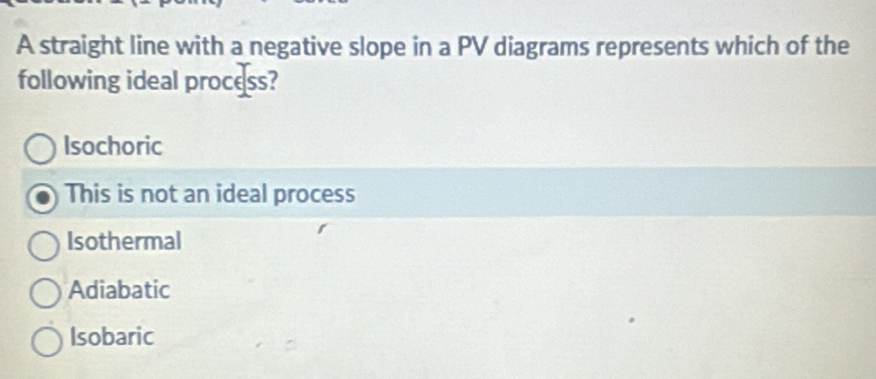 A straight line with a negative slope in a PV diagrams represents which of the
following ideal process?
Isochoric
This is not an ideal process
Isothermal
Adiabatic
Isobaric