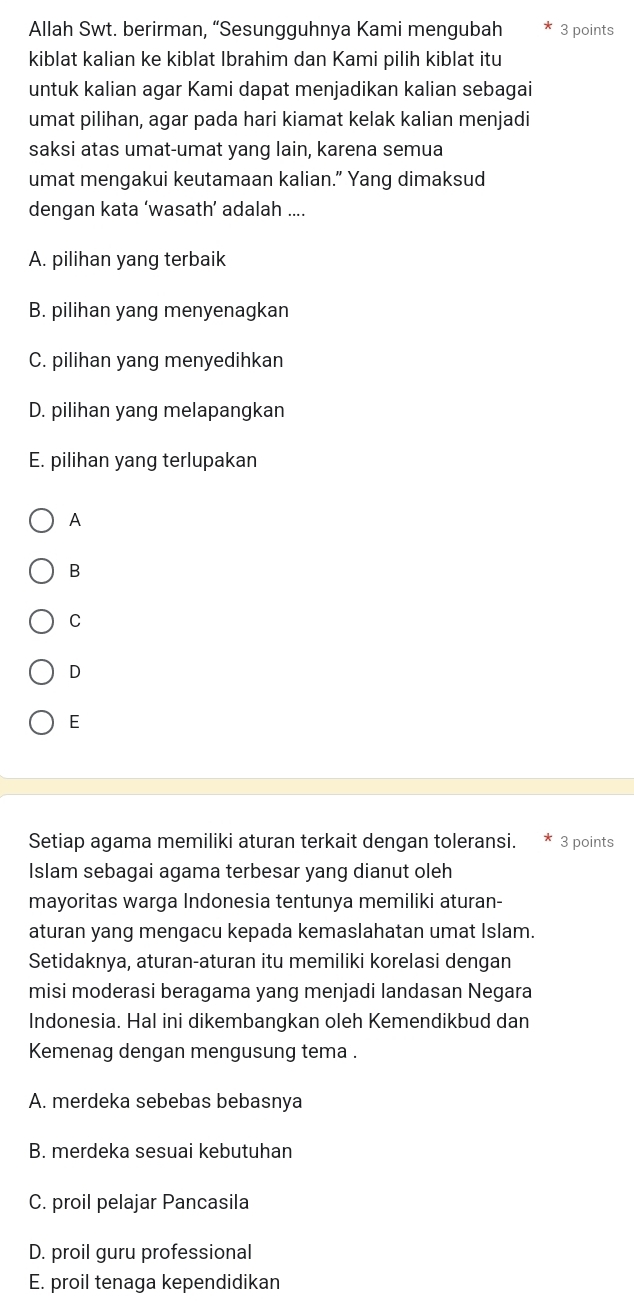 Allah Swt. berirman, “Sesungguhnya Kami mengubah 3 points
kiblat kalian ke kiblat Ibrahim dan Kami pilih kiblat itu
untuk kalian agar Kami dapat menjadikan kalian sebagai
umat pilihan, agar pada hari kiamat kelak kalian menjadi
saksi atas umat-umat yang lain, karena semua
umat mengakui keutamaan kalian.” Yang dimaksud
dengan kata ‘wasath’ adalah ....
A. pilihan yang terbaik
B. pilihan yang menyenagkan
C. pilihan yang menyedihkan
D. pilihan yang melapangkan
E. pilihan yang terlupakan
A
B
C
D
E
Setiap agama memiliki aturan terkait dengan toleransi. 3 points
Islam sebagai agama terbesar yang dianut oleh
mayoritas warga Indonesia tentunya memiliki aturan-
aturan yang mengacu kepada kemaslahatan umat Islam.
Setidaknya, aturan-aturan itu memiliki korelasi dengan
misi moderasi beragama yang menjadi landasan Negara
Indonesia. Hal ini dikembangkan oleh Kemendikbud dan
Kemenag dengan mengusung tema .
A. merdeka sebebas bebasnya
B. merdeka sesuai kebutuhan
C. proil pelajar Pancasila
D. proil guru professional
E. proil tenaga kependidikan