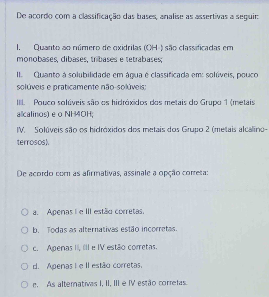 De acordo com a classificação das bases, analise as assertivas a seguir:
I. Quanto ao número de oxidrilas (OH-) são classificadas em
monobases, dibases, tribases e tetrabases;
II. Quanto à solubilidade em água é classificada em: solúveis, pouco
solúveis e praticamente não-solúveis;
III. Pouco solúveis são os hidróxidos dos metais do Grupo 1 (metais
alcalinos) e o NH4OH;
IV. Solúveis são os hidróxidos dos metais dos Grupo 2 (metais alcalino-
terrosos).
De acordo com as afirmativas, assinale a opção correta:
a. Apenas I e III estão corretas.
b. Todas as alternativas estão incorretas.
c. Apenas II, III e IV estão corretas.
d. Apenas I e II estão corretas.
e. As alternativas I, II, III e IV estão corretas.