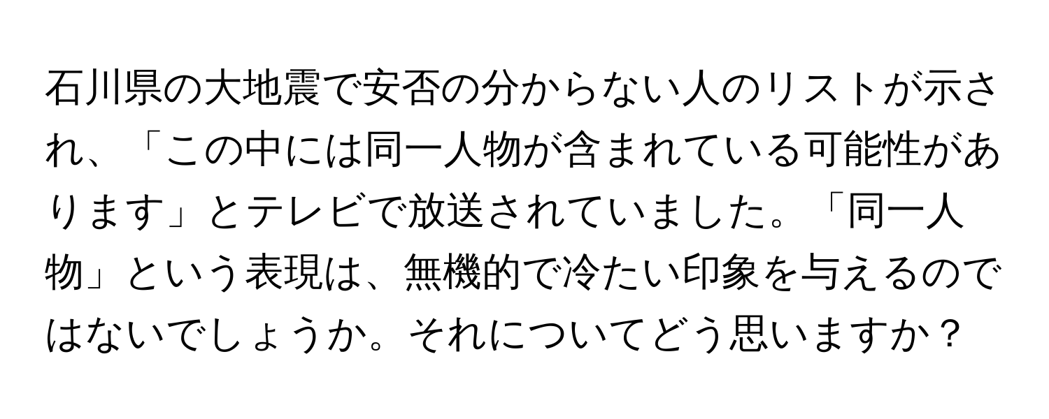 石川県の大地震で安否の分からない人のリストが示され、「この中には同一人物が含まれている可能性があります」とテレビで放送されていました。「同一人物」という表現は、無機的で冷たい印象を与えるのではないでしょうか。それについてどう思いますか？