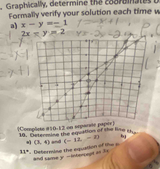 Graphically, determine the coorainates o 
Formally verify your solution each time w 
a) x-y=-1
2x-y=2
Complete #10-12 on separate 
10. Determine the equation of the line tha 
a) (3,4) and (-12,-2) b)
11^*. Determine the equation of t 
and same y —intercept as 3x