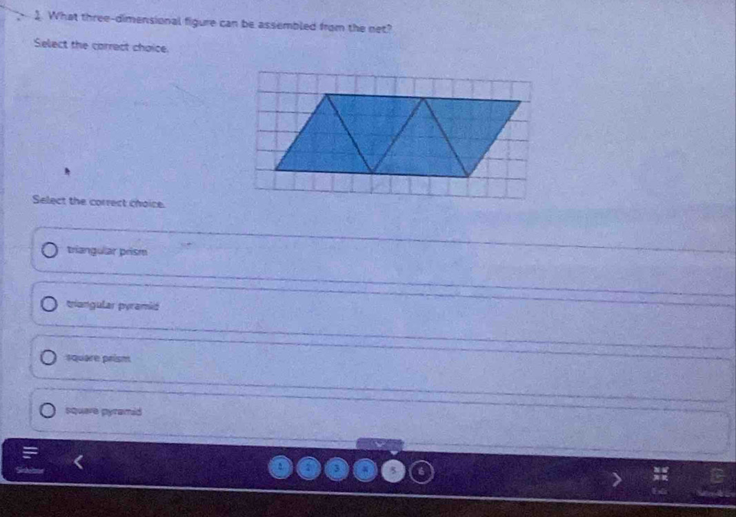 What three-dimensional figure can be assembled from the net?
Select the carrect choice.
Select the correct choice.
triangular prism
tiangular pyramió
square prism
square pyramid
3