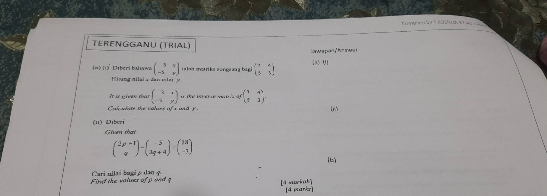 Compiled by | ROSNIZA BT AB. GR 
TERENGGANU (TRIAL) 
Jawapan/Answer: 
(a) (i) Diberi bahawa beginpmatrix 3&x -5&yendpmatrix ialah matriks songsang bagi beginpmatrix 7&4 5&3endpmatrix. 
(a) (i) 
Hitung nilai x dan nilai y
It is given that beginpmatrix 3&x -5&yendpmatrix is the inverse matrix of beginpmatrix 7&4 5&3endpmatrix. 
Calculate the values of x and y. (ii) 
(ii) Diberi 
Given that
beginpmatrix 2p+1 qendpmatrix -beginpmatrix -5 3q+4endpmatrix =beginpmatrix 18 -3endpmatrix
(b) 
Cari nilai bagi p dan q. 
Find the values ofp and q. 
[4 markah] 
[4 marks]