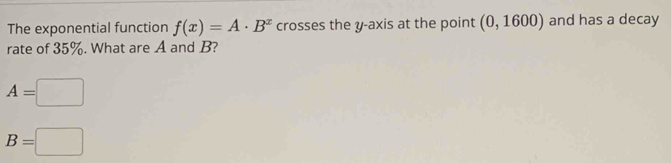 The exponential function f(x)=A· B^x crosses the y-axis at the point (0,1600) and has a decay 
rate of 35%. What are A and B?
A=□
B=□