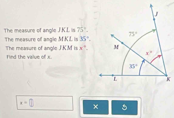 The measure of angle JKL is 75°.
The measure of angle MKL is 35°.
The measure of angle JKM is x°.
Find the value of x.
x=□
×