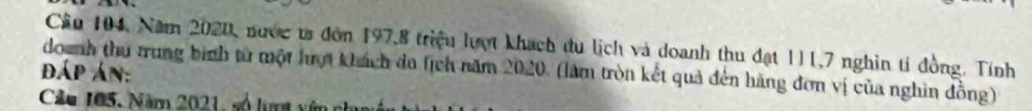 Câu 104, Năm 2020, nước ts đòn 197, 8 triệu lượt khách du lịch và doanh thu đạt 111, 7 nghìn tỉ đồng. Tính 
doanh thu trung binh từ một hợt khách da (ịch năm 
đáp án: 2020 (làm tròn kết quả đến hãng đơn vị của nghìn đồng) 
Câu 105. Năm 2021, số lượt vên ch